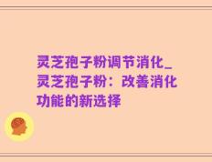 灵芝孢子粉调节消化_灵芝孢子粉：改善消化功能的新选择