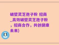 破壁灵芝孢子粉 招商_高效破壁灵芝孢子粉，招商合作，共创健康未来)