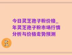 今日灵芝孢子粉价格_年灵芝孢子粉市场行情分析与价格走势预测