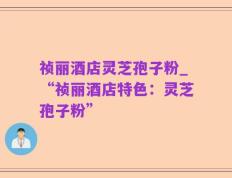 祯丽酒店灵芝孢子粉_“祯丽酒店特色：灵芝孢子粉”