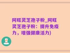 阿旺灵芝孢子粉_阿旺灵芝孢子粉：提升免疫力，增强健康活力)