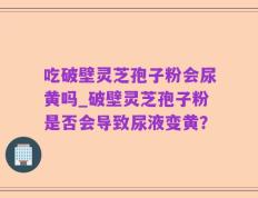 吃破壁灵芝孢子粉会尿黄吗_破壁灵芝孢子粉是否会导致尿液变黄？