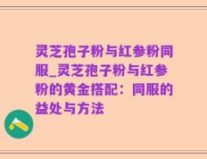 灵芝孢子粉与红参粉同服_灵芝孢子粉与红参粉的黄金搭配：同服的益处与方法
