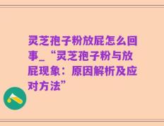 灵芝孢子粉放屁怎么回事_“灵芝孢子粉与放屁现象：原因解析及应对方法”