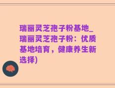瑞丽灵芝孢子粉基地_瑞丽灵芝孢子粉：优质基地培育，健康养生新选择)