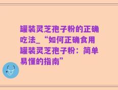 罐装灵芝孢子粉的正确吃法_“如何正确食用罐装灵芝孢子粉：简单易懂的指南”
