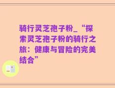 骑行灵芝孢子粉_“探索灵芝孢子粉的骑行之旅：健康与冒险的完美结合”