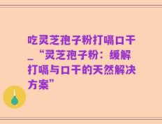 吃灵芝孢子粉打嗝口干_“灵芝孢子粉：缓解打嗝与口干的天然解决方案”