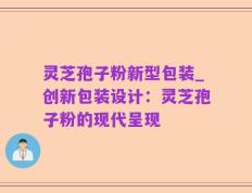 灵芝孢子粉新型包装_创新包装设计：灵芝孢子粉的现代呈现