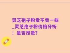 灵芝孢子粉贵不贵一些_灵芝孢子粉价格分析：是否昂贵？