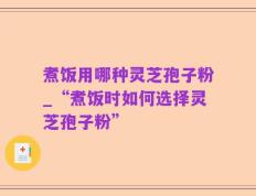 煮饭用哪种灵芝孢子粉_“煮饭时如何选择灵芝孢子粉”