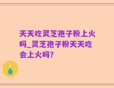 天天吃灵芝孢子粉上火吗_灵芝孢子粉天天吃会上火吗？