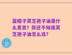 蓝帽子灵芝孢子油是什么意思？你还不知道灵芝孢子油怎么选?