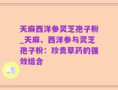 天麻西洋参灵芝孢子粉_天麻、西洋参与灵芝孢子粉：珍贵草药的强效组合