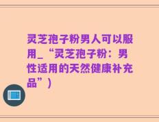 灵芝孢子粉男人可以服用_“灵芝孢子粉：男性适用的天然健康补充品”)
