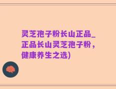 灵芝孢子粉长山正品_正品长山灵芝孢子粉，健康养生之选)