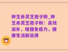 神芝赤灵芝孢子粉_神芝赤灵芝孢子粉：高效滋补，增强免疫力，健康生活新选择
