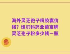 海外灵芝孢子粉胶囊价格？佳尔科药业菌宝牌灵芝孢子粉多少钱一瓶
