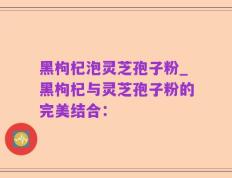 黑枸杞泡灵芝孢子粉_黑枸杞与灵芝孢子粉的完美结合：