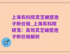上海农科院灵芝破壁孢子粉价格_上海农科院研发：高效灵芝破壁孢子粉价格解析
