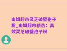 山姆超市灵芝破壁孢子粉_山姆超市精选：高效灵芝破壁孢子粉