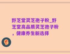 野芝堂灵芝孢子粉_野芝堂高品质灵芝孢子粉，健康养生新选择