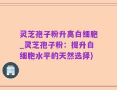 灵芝孢子粉升高白细胞_灵芝孢子粉：提升白细胞水平的天然选择)