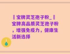 義宝牌灵芝孢子粉_義宝牌高品质灵芝孢子粉，增强免疫力，健康生活新选择