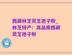 西藏林芝灵芝孢子粉_林芝特产：高品质西藏灵芝孢子粉
