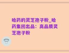 哈药的灵芝孢子粉_哈药集团出品：高品质灵芝孢子粉