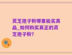 灵芝孢子粉哪里能买真品_如何购买真正的灵芝孢子粉？