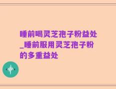 睡前喝灵芝孢子粉益处_睡前服用灵芝孢子粉的多重益处