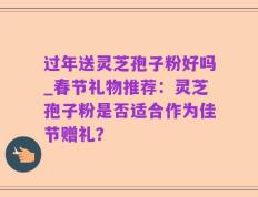 过年送灵芝孢子粉好吗_春节礼物推荐：灵芝孢子粉是否适合作为佳节赠礼？
