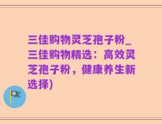 三佳购物灵芝孢子粉_三佳购物精选：高效灵芝孢子粉，健康养生新选择)