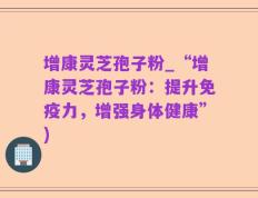 增康灵芝孢子粉_“增康灵芝孢子粉：提升免疫力，增强身体健康”)
