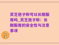 灵芝孢子粉可以长期服用吗_灵芝孢子粉：长期服用的安全性与注意事项
