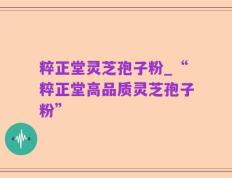 粹正堂灵芝孢子粉_“粹正堂高品质灵芝孢子粉”