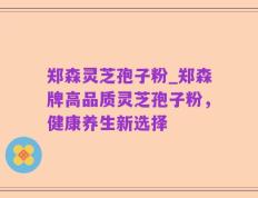 郑森灵芝孢子粉_郑森牌高品质灵芝孢子粉，健康养生新选择