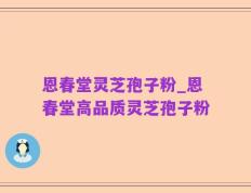 恩春堂灵芝孢子粉_恩春堂高品质灵芝孢子粉