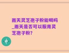 雨天灵芝孢子粉能喝吗_雨天是否可以服用灵芝孢子粉？