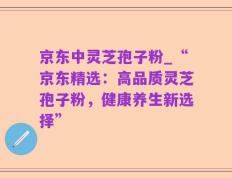 京东中灵芝孢子粉_“京东精选：高品质灵芝孢子粉，健康养生新选择”