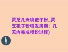 灵芝几天喷孢子粉_灵芝孢子粉喷发周期：几天内完成喷粉过程)