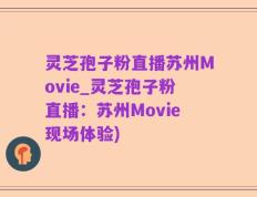 灵芝孢子粉直播苏州Movie_灵芝孢子粉直播：苏州Movie现场体验)