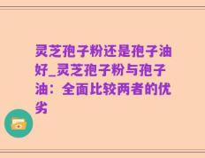 灵芝孢子粉还是孢子油好_灵芝孢子粉与孢子油：全面比较两者的优劣