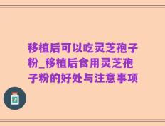 移植后可以吃灵芝孢子粉_移植后食用灵芝孢子粉的好处与注意事项