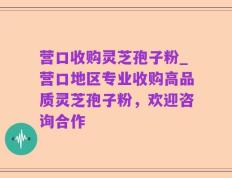 营口收购灵芝孢子粉_营口地区专业收购高品质灵芝孢子粉，欢迎咨询合作