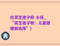吃灵芝孢子粉 小孩_“灵芝孢子粉：儿童健康新选择”)