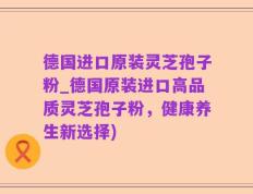 德国进口原装灵芝孢子粉_德国原装进口高品质灵芝孢子粉，健康养生新选择)