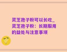 灵芝孢子粉可以长吃_灵芝孢子粉：长期服用的益处与注意事项