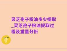 灵芝孢子粉油多少提取_灵芝孢子粉油提取过程及重量分析